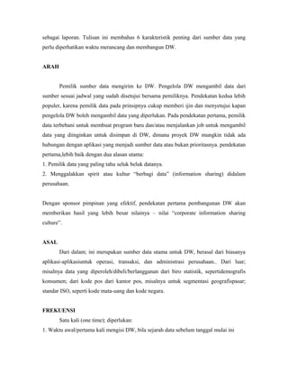 sebagai laporan. Tulisan ini membahas 6 karakteristik penting dari sumber data yang 
perlu diperhatikan waktu merancang dan membangun DW. 
ARAH 
Pemilik sumber data mengirim ke DW. Pengelola DW mengambil data dari 
sumber sesuai jadwal yang sudah disetujui bersama pemiliknya. Pendekatan kedua lebih 
populer, karena pemilik data pada prinsipnya cukup memberi ijin dan menyetujui kapan 
pengelola DW boleh mengambil data yang diperlukan. Pada pendekatan pertama, pemilik 
data terbebani untuk membuat program baru dan/atau menjalankan job untuk mengambil 
data yang diinginkan untuk disimpan di DW, dimana proyek DW mungkin tidak ada 
hubungan dengan aplikasi yang menjadi sumber data atau bukan prioritasnya. pendekatan 
pertama,lebih baik dengan dua alasan utama: 
1. Pemilik data yang paling tahu seluk beluk datanya. 
2. Menggalakkan spirit atau kultur “berbagi data” (information sharing) didalam 
perusahaan. 
Dengan sponsor pimpinan yang efektif, pendekatan pertama pembangunan DW akan 
memberikan hasil yang lebih besar nilainya – nilai “corporate information sharing 
culture”. 
ASAL 
Dari dalam; ini merupakan sumber data utama untuk DW, berasal dari biasanya 
aplikasi-aplikasiuntuk operasi, transaksi, dan administrasi perusahaan.. Dari luar; 
misalnya data yang diperoleh/dibeli/berlangganan dari biro statistik, sepertidemografis 
konsumen; dari kode pos dari kantor pos, misalnya untuk segmentasi geografispasar; 
standar ISO, seperti kode mata-uang dan kode negara. 
FREKUENSI 
Satu kali (one time); diperlukan: 
1. Waktu awal/pertama kali mengisi DW, bila sejarah data sebelum tanggal mulai ini 
 