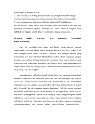 perlu/diinginkan disimpan di DW. 
2. Untuk recovery, dari backup, bila ada masalah yang mengharuskan DW dihapus 
seluruh/sebagian datanya dan dikembalikan ke status data sebelum terjadi masalah. 
3. Untuk menggabungan data (merge), bila dua atau lebih DW dijadikan satu. 
Berkala (regular); sesuai jadwal yang dirancang, untuk menambahkan data baru dan 
perubahan (incremental update). Beberapa data (tabel database) mungkin lebih 
efektif/efisien diupdate seluruh datanya (total refresh) daripada incremental. 
Mengenal CORBA: Platform Untuk Komputasi Terdistribusi 
Sistem Terdistribusi 
Mari kita bayangkan masa depan, saat hampir semua aktivitas manusia 
memanfaatkan komputer sebagai sarana utamanya. Berbagai basis data berskala besar 
telah disimpan dalam format elektronis. Demikian pula berbagai aplikasi yang 
mendasarkan pada basis data telah dikomputerisasi dalam sebuah lingkungan jaringan 
komputer yang meliputi berbagai instansi dan perusahaan. Pada saat itu dimensi ruang 
benar-benar telah berkontraksi sedemikian rupa sehingga dunia maya seakan-akan telah 
menjadi dunia nyata dan berbagai aspek kehidupan manusia terhubung melalui suatu 
jaring-jaring yang amat kompleks. 
Sistem komputer terdistribusi adalah sebuah sistem yang memungkinkan aplikasi 
komputer beroperasi secara terintegrasi pada lebih dari satu lingkungan yang terpisah 
secara fisis. Sistem informasi kesehatan yang diilustrasikan di atas menunjukkan 
komponen-komponen aplikasi yang terdistribusi (di tempat praktek dokter, di rumah 
sakit, di apotik, dan di perusahaan asuransi kesehatan). Ciri khas sistem komputer 
terdistribusi adalah heterogenitas dalam berbagai hal: perangkat keras, sistem operasi, 
dan bahasa pemrograman. Adalah tidak mungkin untuk mengembangkan sistem 
terdistribusi yang homogen secara paksaan, karena secara alamiah sistem komputer 
terdistribusi tumbuh dari lingkungan yang heterogen. Kata kunci dalam menjembatani 
perbedaan-perbedaan yang muncul adalah interoperabilitas (interoperability). 
 