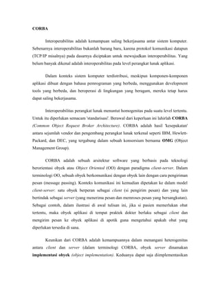 CORBA 
Interoperabilitas adalah kemampuan saling bekerjasama antar sistem komputer. 
Sebenarnya interoperabilitas bukanlah barang baru, karena protokol komunikasi datapun 
(TCP/IP misalnya) pada dasarnya diciptakan untuk mewujudkan interoperabilitas. Yang 
belum banyak dikenal adalah interoperabilitas pada level perangkat lunak aplikasi. 
Dalam konteks sistem komputer terdistribusi, meskipun komponen-komponen 
aplikasi dibuat dengan bahasa pemrograman yang berbeda, menggunakan development 
tools yang berbeda, dan beroperasi di lingkungan yang beragam, mereka tetap harus 
dapat saling bekerjasama. 
Interoperabilitas perangkat lunak menuntut homogenitas pada suatu level tertentu. 
Untuk itu diperlukan semacam 'standarisasi'. Berawal dari keperluan ini lahirlah CORBA 
(Common Object Request Broker Architecture). CORBA adalah hasil 'kesepakatan' 
antara sejumlah vendor dan pengembang perangkat lunak terkenal seperti IBM, Hewlett- 
Packard, dan DEC, yang tergabung dalam sebuah konsorsium bernama OMG (Object 
Management Group). 
CORBA adalah sebuah arsitektur software yang berbasis pada teknologi 
berorientasi obyek atau Object Oriented (OO) dengan paradigma client-server. Dalam 
terminologi OO, sebuah obyek berkomunikasi dengan obyek lain dengan cara pengiriman 
pesan (message passing). Konteks komunikasi ini kemudian dipetakan ke dalam model 
client-server: satu obyek berperan sebagai client (si pengirim pesan) dan yang lain 
bertindak sebagai server (yang menerima pesan dan memroses pesan yang bersangkutan). 
Sebagai contoh, dalam ilustrasi di awal tulisan ini, jika si pasien memerlukan obat 
tertentu, maka obyek aplikasi di tempat praktek dokter berlaku sebagai client dan 
mengirim pesan ke obyek aplikasi di apotik guna mengetahui apakah obat yang 
diperlukan tersedia di sana. 
Keunikan dari CORBA adalah kemampuannya dalam menangani heterogenitas 
antara client dan server (dalam terminologi CORBA, obyek server dinamakan 
implementasi obyek (object implementation). Keduanya dapat saja diimplementasikan 
 