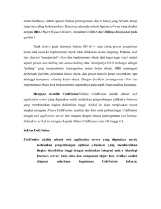 dalam hardware, sistem operasi, bahasa pemrograman, dan di lokasi yang berbeda, tetapi 
tetap bisa saling berkomunikasi. Kuncinya ada pada sebuah lapisan software yang disebut 
dengan ORB(Object Request Broker). Arsitektur CORBA dan ORBnya ditunjukkan pada 
gambar 1. 
Tidak seperti pada lazimnya bahasa OO (C++ atau Java), proses pengiriman 
pesan dari client ke implementasi obyek tidak dilakukan secara langsung. Pertama, stub 
dan skeleton "mengisolasi" client dan implementasi obyek dari tugas-tugas level rendah 
seperti proses marshalling dan unmarshalling data. Selanjutnya ORB berfungsi sebagai 
"pialang" yang menjembatani heterogenitas antara kedua obyek. ORB menangani 
perbedaan platform, pelacakan lokasi obyek, dan proses transfer pesan sedemikian rupa 
sehingga transparan terhadap kedua obyek. Dengan demikian pemrograman client dan 
implementasi obyek bisa berkonsentrasi sepenuhnya pada aspek fungsionalitas keduanya. 
Mengapa memilih ColdFusion?Allaire ColdFusion adalah sebuah web 
application server yang digunakan untuk melakukan pengembangan aplikasi e-business 
yang membutuhkan tingkat skalabilitas tinggi. Artikel ini akan menjelaskan secara 
singkat mengenai Allaire ColdFusion, manfaat dan fitur serta perbandingan ColdFusion 
dengan web application server lain maupun dengan bahasa pemrograman web lainnya. 
Seluruh isi artikel ini mengacu kepada Allaire ColdFusion versi 4.0 hingga 4.5. 
Sekilas ColdFusion 
ColdFusion adalah sebuah web application server yang digunakan untuk 
melakukan pengembangan aplikasi e-business yang membutuhkan 
tingkat skalabilitas tinggi dengan melakukan integrasi antara teknologi 
browser, server, basis data dan component object lain. Berikut adalah 
diagram sederhana bagaimana ColdFusion bekerja: 
 