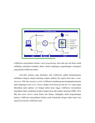 ColdFusion menyediakan fasilitas visual programming, basis data dan alat bantu untuk 
melakukan pelacakan kesalahan dalam sebuah lingkungan pengembangan terintegrasi 
yang disebut ColdFusion Studio. 
Fitur-fitur penting yang disediakan oleh ColdFusion adalah kemampuannya 
melakukan integrasi dengan teknologi maupun aplikasi lain seperti basis data, e-mail, 
directory, XML dan enterprise system. ColdFusion mendukung pula pengimplementasian 
pada lingkungan multi-server clusters dengan load balancing dan fail over yang sangat 
dibutuhkan pada aplikasi web dengan beban kerja tinggi. ColdFusion menyediakan 
kemudahan dalam melakukan koneksi dengan basis data melalui teknologi ODBC, OLE 
DB, dan native drivers untuk Oracle dan Sybase. Sedangkan untuk pengembangan 
lainnya, ColdFusion menyediakan fasilitas untuk berinteraksi dengan object-object lain 
seperti Java Servlet, COM dan Corba. 
 