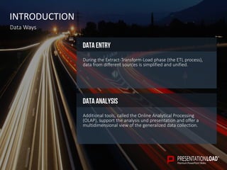 INTRODUCTION
Data Ways
Data analysis
Additional tools, called the Online Analytical Processing
(OLAP), support the analysis und presentation and offer a
multidimensional view of the generalized data collection.
Data entry
During the Extract-Transform-Load phase (the ETL process),
data from different sources is simplified and unified.
 