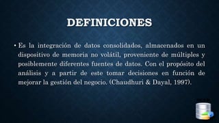 DEFINICIONES
• Es la integración de datos consolidados, almacenados en un
dispositivo de memoria no volátil, proveniente de múltiples y
posiblemente diferentes fuentes de datos. Con el propósito del
análisis y a partir de este tomar decisiones en función de
mejorar la gestión del negocio. (Chaudhuri & Dayal, 1997).
 