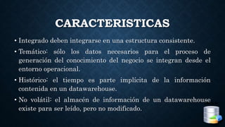 CARACTERISTICAS
• Integrado deben integrarse en una estructura consistente.
• Temático: sólo los datos necesarios para el proceso de
generación del conocimiento del negocio se integran desde el
entorno operacional.
• Histórico: el tiempo es parte implícita de la información
contenida en un datawarehouse.
• No volátil: el almacén de información de un datawarehouse
existe para ser leído, pero no modificado.
 