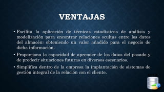 VENTAJAS
• Facilita la aplicación de técnicas estadísticas de análisis y
modelización para encontrar relaciones ocultas entre los datos
del almacén; obteniendo un valor añadido para el negocio de
dicha información.
• Proporciona la capacidad de aprender de los datos del pasado y
de predecir situaciones futuras en diversos escenarios.
• Simplifica dentro de la empresa la implantación de sistemas de
gestión integral de la relación con el cliente.
 