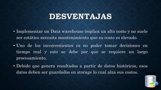 DESVENTAJAS
• Implementar un Data warehouse implica un alto costo y no suele
ser estático necesita mantenimiento que su costo es elevado.
• Uno de los inconvenientes es no poder tomar decisiones en
tiempo real y esto se debe por que se requiere un largo
procesamiento.
• Debido que genera resultados a partir de datos históricos, esos
datos deben ser guardados en storage lo cual alza sus costos.
 