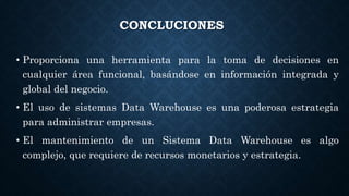 CONCLUCIONES
• Proporciona una herramienta para la toma de decisiones en
cualquier área funcional, basándose en información integrada y
global del negocio.
• El uso de sistemas Data Warehouse es una poderosa estrategia
para administrar empresas.
• El mantenimiento de un Sistema Data Warehouse es algo
complejo, que requiere de recursos monetarios y estrategia.
 