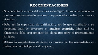 RECOMENDACIONES
• Nos permite la mejora del análisis estratégico, la toma de decisiones
y el emprendimiento de acciones empresariales mediante el uso de
sistemas.
• Debe ser la capacidad de unificación, por lo que su diseño y su
modelado han de favorecer el análisis complejo. Más allá de
almacenar, debe proporcionar los elementos para el procesamiento
de datos.
• Definir la arquitectura de datos en función de las necesidades de
datos para la inteligencia de negocio.
 