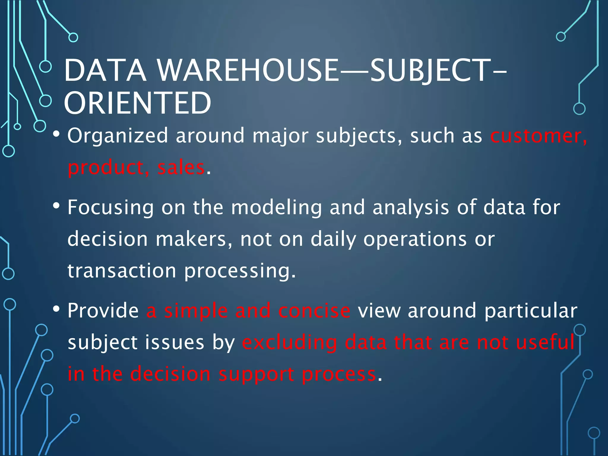 DATA WAREHOUSE—SUBJECT-
ORIENTED
• Organized around major subjects, such as customer,
product, sales.
• Focusing on the modeling and analysis of data for
decision makers, not on daily operations or
transaction processing.
• Provide a simple and concise view around particular
subject issues by excluding data that are not useful
in the decision support process.
 