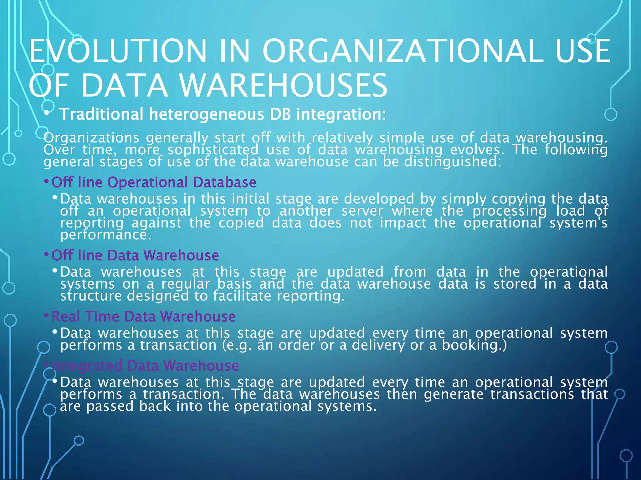 EVOLUTION IN ORGANIZATIONAL USE
OF DATA WAREHOUSES
• Traditional heterogeneous DB integration:
Organizations generally start off with relatively simple use of data warehousing.
Over time, more sophisticated use of data warehousing evolves. The following
general stages of use of the data warehouse can be distinguished:
•Off line Operational Database
•Data warehouses in this initial stage are developed by simply copying the data
off an operational system to another server where the processing load of
reporting against the copied data does not impact the operational system's
performance.
•Off line Data Warehouse
•Data warehouses at this stage are updated from data in the operational
systems on a regular basis and the data warehouse data is stored in a data
structure designed to facilitate reporting.
•Real Time Data Warehouse
•Data warehouses at this stage are updated every time an operational system
performs a transaction (e.g. an order or a delivery or a booking.)
•Integrated Data Warehouse
•Data warehouses at this stage are updated every time an operational system
performs a transaction. The data warehouses then generate transactions that
are passed back into the operational systems.
 