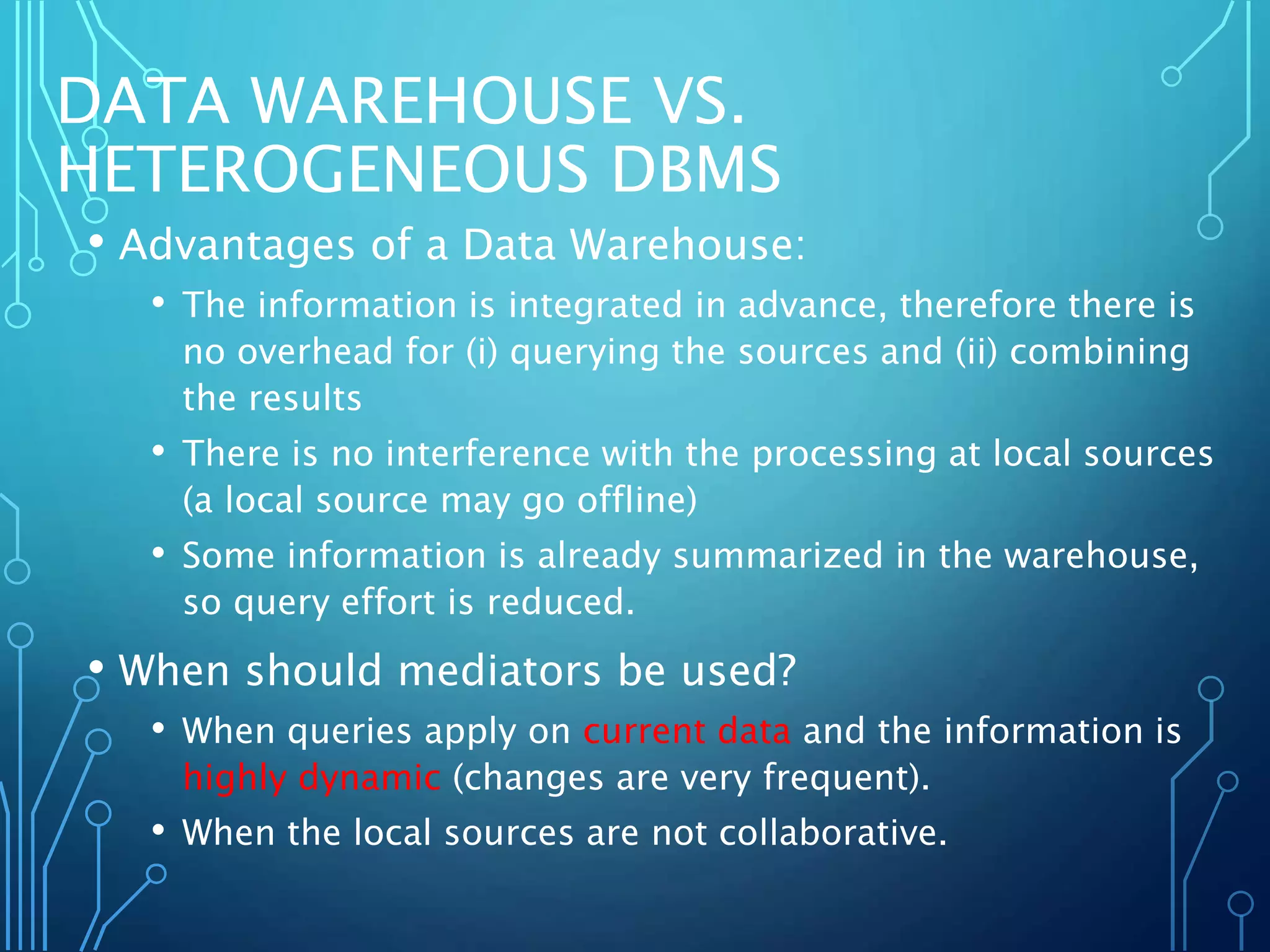 DATA WAREHOUSE VS.
HETEROGENEOUS DBMS
• Advantages of a Data Warehouse:
• The information is integrated in advance, therefore there is
no overhead for (i) querying the sources and (ii) combining
the results
• There is no interference with the processing at local sources
(a local source may go offline)
• Some information is already summarized in the warehouse,
so query effort is reduced.
• When should mediators be used?
• When queries apply on current data and the information is
highly dynamic (changes are very frequent).
• When the local sources are not collaborative.
 