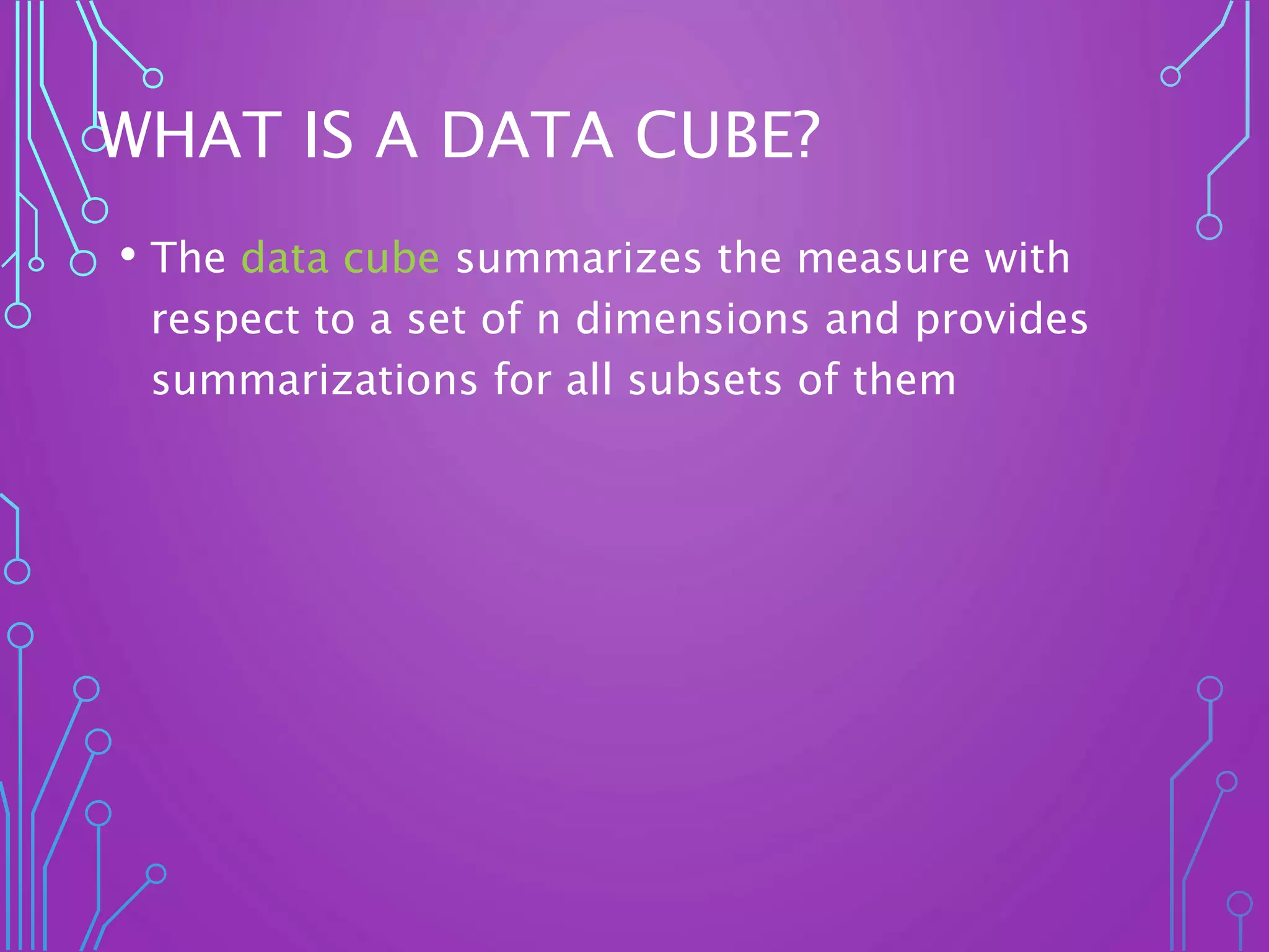 WHAT IS A DATA CUBE?
• The data cube summarizes the measure with
respect to a set of n dimensions and provides
summarizations for all subsets of them
 