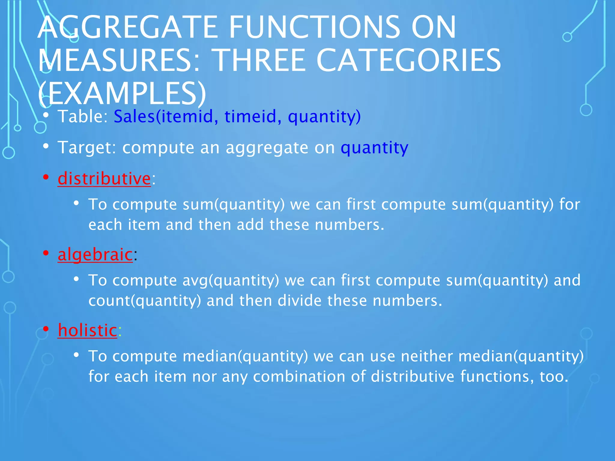 AGGREGATE FUNCTIONS ON
MEASURES: THREE CATEGORIES
(EXAMPLES)
• Table: Sales(itemid, timeid, quantity)
• Target: compute an aggregate on quantity
• distributive:
• To compute sum(quantity) we can first compute sum(quantity) for
each item and then add these numbers.
• algebraic:
• To compute avg(quantity) we can first compute sum(quantity) and
count(quantity) and then divide these numbers.
• holistic:
• To compute median(quantity) we can use neither median(quantity)
for each item nor any combination of distributive functions, too.
 