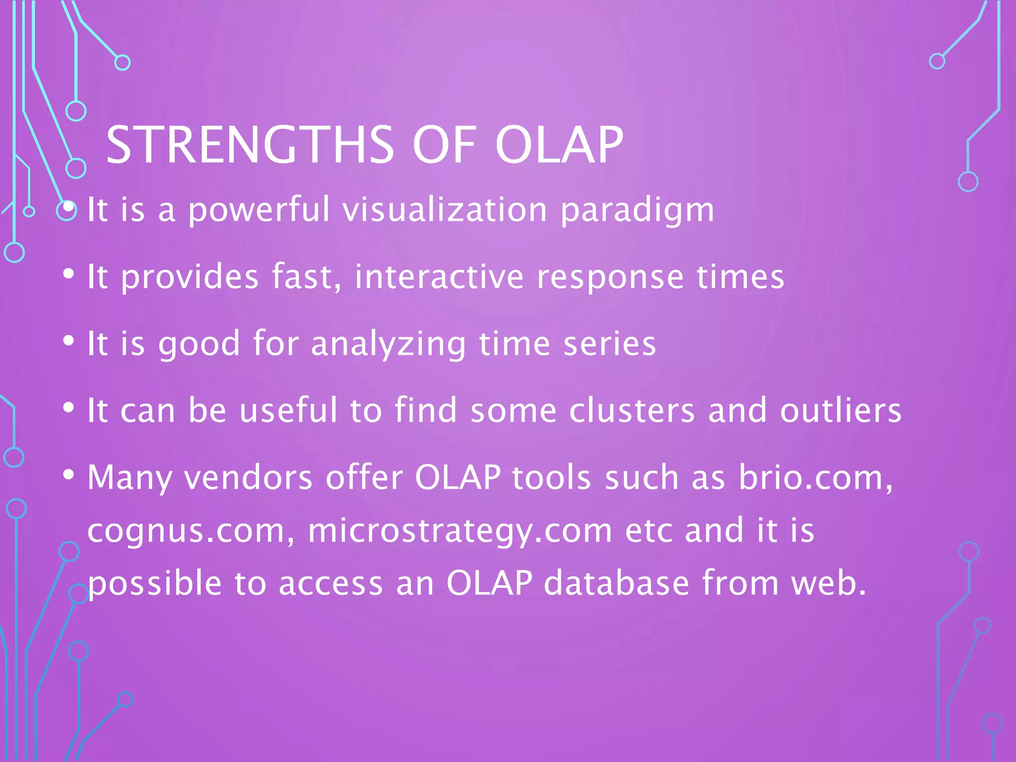 STRENGTHS OF OLAP
• It is a powerful visualization paradigm
• It provides fast, interactive response times
• It is good for analyzing time series
• It can be useful to find some clusters and outliers
• Many vendors offer OLAP tools such as brio.com,
cognus.com, microstrategy.com etc and it is
possible to access an OLAP database from web.
 