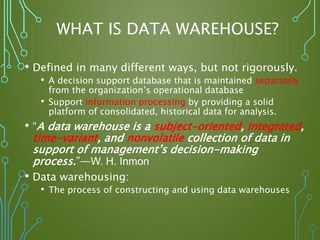 WHAT IS DATA WAREHOUSE?
• Defined in many different ways, but not rigorously.
• A decision support database that is maintained separately
from the organization’s operational database
• Support information processing by providing a solid
platform of consolidated, historical data for analysis.
• “A data warehouse is a subject-oriented, integrated,
time-variant, and nonvolatile collection of data in
support of management’s decision-making
process.”—W. H. Inmon
• Data warehousing:
• The process of constructing and using data warehouses
 