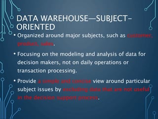 DATA WAREHOUSE—SUBJECT-
ORIENTED
• Organized around major subjects, such as customer,
product, sales.
• Focusing on the modeling and analysis of data for
decision makers, not on daily operations or
transaction processing.
• Provide a simple and concise view around particular
subject issues by excluding data that are not useful
in the decision support process.
 