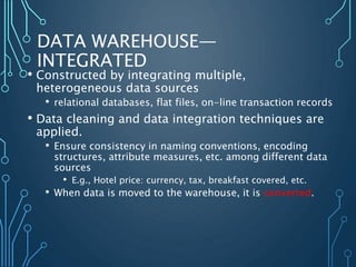 DATA WAREHOUSE—
INTEGRATED
• Constructed by integrating multiple,
heterogeneous data sources
• relational databases, flat files, on-line transaction records
• Data cleaning and data integration techniques are
applied.
• Ensure consistency in naming conventions, encoding
structures, attribute measures, etc. among different data
sources
• E.g., Hotel price: currency, tax, breakfast covered, etc.
• When data is moved to the warehouse, it is converted.
 