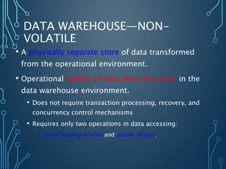 DATA WAREHOUSE—NON-
VOLATILE
• A physically separate store of data transformed
from the operational environment.
• Operational update of data does not occur in the
data warehouse environment.
• Does not require transaction processing, recovery, and
concurrency control mechanisms
• Requires only two operations in data accessing:
• initial loading of data and access of data.
 