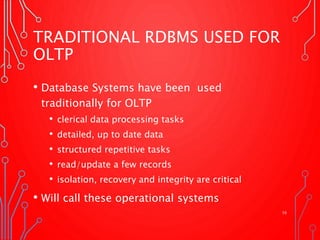 TRADITIONAL RDBMS USED FOR
OLTP
• Database Systems have been used
traditionally for OLTP
• clerical data processing tasks
• detailed, up to date data
• structured repetitive tasks
• read/update a few records
• isolation, recovery and integrity are critical
• Will call these operational systems
16
 