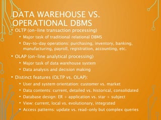 DATA WAREHOUSE VS.
OPERATIONAL DBMS
• OLTP (on-line transaction processing)
• Major task of traditional relational DBMS
• Day-to-day operations: purchasing, inventory, banking,
manufacturing, payroll, registration, accounting, etc.
• OLAP (on-line analytical processing)
• Major task of data warehouse system
• Data analysis and decision making
• Distinct features (OLTP vs. OLAP):
• User and system orientation: customer vs. market
• Data contents: current, detailed vs. historical, consolidated
• Database design: ER + application vs. star + subject
• View: current, local vs. evolutionary, integrated
• Access patterns: update vs. read-only but complex queries
 