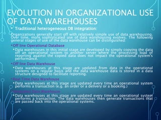 EVOLUTION IN ORGANIZATIONAL USE
OF DATA WAREHOUSES
• Traditional heterogeneous DB integration:
Organizations generally start off with relatively simple use of data warehousing.
Over time, more sophisticated use of data warehousing evolves. The following
general stages of use of the data warehouse can be distinguished:
•Off line Operational Database
•Data warehouses in this initial stage are developed by simply copying the data
off an operational system to another server where the processing load of
reporting against the copied data does not impact the operational system's
performance.
•Off line Data Warehouse
•Data warehouses at this stage are updated from data in the operational
systems on a regular basis and the data warehouse data is stored in a data
structure designed to facilitate reporting.
•Real Time Data Warehouse
•Data warehouses at this stage are updated every time an operational system
performs a transaction (e.g. an order or a delivery or a booking.)
•Integrated Data Warehouse
•Data warehouses at this stage are updated every time an operational system
performs a transaction. The data warehouses then generate transactions that
are passed back into the operational systems.
 