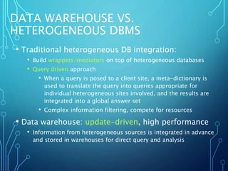 DATA WAREHOUSE VS.
HETEROGENEOUS DBMS
• Traditional heterogeneous DB integration:
• Build wrappers/mediators on top of heterogeneous databases
• Query driven approach
• When a query is posed to a client site, a meta-dictionary is
used to translate the query into queries appropriate for
individual heterogeneous sites involved, and the results are
integrated into a global answer set
• Complex information filtering, compete for resources
• Data warehouse: update-driven, high performance
• Information from heterogeneous sources is integrated in advance
and stored in warehouses for direct query and analysis
 