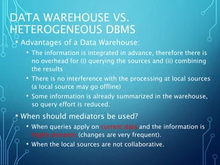 DATA WAREHOUSE VS.
HETEROGENEOUS DBMS
• Advantages of a Data Warehouse:
• The information is integrated in advance, therefore there is
no overhead for (i) querying the sources and (ii) combining
the results
• There is no interference with the processing at local sources
(a local source may go offline)
• Some information is already summarized in the warehouse,
so query effort is reduced.
• When should mediators be used?
• When queries apply on current data and the information is
highly dynamic (changes are very frequent).
• When the local sources are not collaborative.
 
