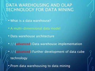 DATA WAREHOUSING AND OLAP
TECHNOLOGY FOR DATA MINING
• What is a data warehouse?
• A multi-dimensional data model
• Data warehouse architecture
• // (advanced) Data warehouse implementation
• // (advanced) Further development of data cube
technology
• From data warehousing to data mining
 