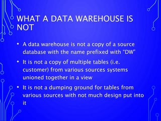 WHAT A DATA WAREHOUSE IS
NOT
• A data warehouse is not a copy of a source
database with the name prefixed with “DW”
• It is not a copy of multiple tables (i.e.
customer) from various sources systems
unioned together in a view
• It is not a dumping ground for tables from
various sources with not much design put into
it
 