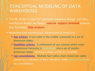 CONCEPTUAL MODELING OF DATA
WAREHOUSES
• The ER model is used for relational database design. For data
warehouse design we need a concise, subject-oriented schema
that facilitates data analysis.
• Modeling data warehouses: dimensions & measures
• Star schema: A fact table in the middle connected to a set of
dimension tables
• Snowflake schema: A refinement of star schema where some
dimensional hierarchy is normalized into a set of smaller
dimension tables, forming a shape similar to snowflake
• Fact constellations: Multiple fact tables share dimension tables,
viewed as a collection of stars, therefore called galaxy schema or
fact constellation
 