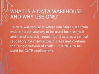 WHAT IS A DATA WAREHOUSE
AND WHY USE ONE?
A data warehouse is where you store data from
multiple data sources to be used for historical
and trend analysis reporting. It acts as a central
repository for many subject areas and contains
the "single version of truth". It is NOT to be
used for OLTP applications.
 