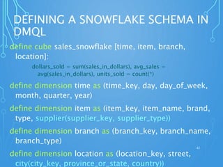 DEFINING A SNOWFLAKE SCHEMA IN
DMQL
define cube sales_snowflake [time, item, branch,
location]:
dollars_sold = sum(sales_in_dollars), avg_sales =
avg(sales_in_dollars), units_sold = count(*)
define dimension time as (time_key, day, day_of_week,
month, quarter, year)
define dimension item as (item_key, item_name, brand,
type, supplier(supplier_key, supplier_type))
define dimension branch as (branch_key, branch_name,
branch_type)
define dimension location as (location_key, street,
city(city_key, province_or_state, country))
42
 