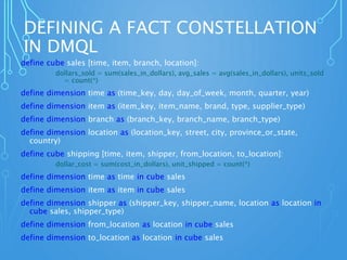 DEFINING A FACT CONSTELLATION
IN DMQL
define cube sales [time, item, branch, location]:
dollars_sold = sum(sales_in_dollars), avg_sales = avg(sales_in_dollars), units_sold
= count(*)
define dimension time as (time_key, day, day_of_week, month, quarter, year)
define dimension item as (item_key, item_name, brand, type, supplier_type)
define dimension branch as (branch_key, branch_name, branch_type)
define dimension location as (location_key, street, city, province_or_state,
country)
define cube shipping [time, item, shipper, from_location, to_location]:
dollar_cost = sum(cost_in_dollars), unit_shipped = count(*)
define dimension time as time in cube sales
define dimension item as item in cube sales
define dimension shipper as (shipper_key, shipper_name, location as location in
cube sales, shipper_type)
define dimension from_location as location in cube sales
define dimension to_location as location in cube sales
 