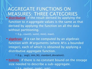 AGGREGATE FUNCTIONS ON
MEASURES: THREE CATEGORIES
• distributive: if the result derived by applying the
function to n aggregate values is the same as that
derived by applying the function on all the data
without partitioning.
• E.g., count(), sum(), min(), max().
• algebraic: if it can be computed by an algebraic
function with M arguments (where M is a bounded
integer), each of which is obtained by applying a
distributive aggregate function.
• E.g., avg(), min_N(), standard_deviation().
• holistic: if there is no constant bound on the storage
size needed to describe a sub-aggregate.
44
 