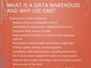 WHAT IS A DATA WAREHOUSE
AND WHY USE ONE?
Reasons for a data warehouse:
 Reduce stress on production system
 Optimized for read access, sequential disk scans
 Integrate many sources of data
 Keep historical records (no need to save hardcopy
reports)
 Restructure/rename tables and fields, model data
 Protect against source system upgrades
 Use Master Data Management, including hierarchies
 No IT involvement needed for users to create reports
 Improve data quality and plugs holes in source systems
 One version of the truth
 