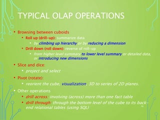 TYPICAL OLAP OPERATIONS
• Browsing between cuboids
• Roll up (drill-up): summarize data
• by climbing up hierarchy or by reducing a dimension
• Drill down (roll down): reverse of roll-up
• from higher level summary to lower level summary or detailed data,
or introducing new dimensions
• Slice and dice:
• project and select
• Pivot (rotate):
• reorient the cube, visualization, 3D to series of 2D planes.
• Other operations
• drill across: involving (across) more than one fact table
• drill through: through the bottom level of the cube to its back-
end relational tables (using SQL) 58
 