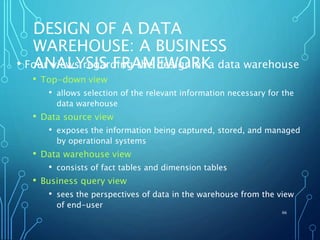DESIGN OF A DATA
WAREHOUSE: A BUSINESS
ANALYSIS FRAMEWORK• Four views regarding the design of a data warehouse
• Top-down view
• allows selection of the relevant information necessary for the
data warehouse
• Data source view
• exposes the information being captured, stored, and managed
by operational systems
• Data warehouse view
• consists of fact tables and dimension tables
• Business query view
• sees the perspectives of data in the warehouse from the view
of end-user
66
 