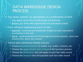 DATA WAREHOUSE DESIGN
PROCESS
• Top-down, bottom-up approaches or a combination of both
• Top-down: Starts with overall design and planning
• Bottom-up: Starts with experiments and prototypes (rapid)
• From software engineering point of view
• Waterfall: structured and systematic analysis at each step before
proceeding to the next
• Spiral: rapid generation of increasingly functional systems, short turn
around time, quick turn around
• Typical data warehouse design process
• Choose a business process to model, e.g., orders, invoices, etc.
• Choose the grain (atomic level of data) of the business process
• Choose the dimensions that will apply to each fact table record
• Choose the measure that will populate each fact table record 67
 