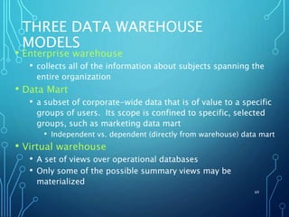 THREE DATA WAREHOUSE
MODELS
• Enterprise warehouse
• collects all of the information about subjects spanning the
entire organization
• Data Mart
• a subset of corporate-wide data that is of value to a specific
groups of users. Its scope is confined to specific, selected
groups, such as marketing data mart
• Independent vs. dependent (directly from warehouse) data mart
• Virtual warehouse
• A set of views over operational databases
• Only some of the possible summary views may be
materialized
69
 