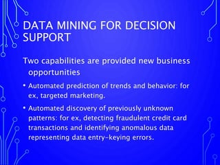 DATA MINING FOR DECISION
SUPPORT
Two capabilities are provided new business
opportunities
• Automated prediction of trends and behavior: for
ex, targeted marketing.
• Automated discovery of previously unknown
patterns: for ex, detecting fraudulent credit card
transactions and identifying anomalous data
representing data entry-keying errors.
 