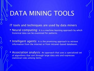 DATA MINING TOOLS
IT tools and techniques are used by data miners
• Neural computing: It is a machine learning approach by which
historical data can be examined for patterns.
• Intelligent agents: It is the promising approach to retrieve
information from the internet or from intranet-based databases.
• Association analysis: An approach that uses a specialized set
of algorithms that sort through large data sets and expresses
statistical rules among items.
 