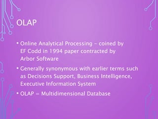 OLAP
• Online Analytical Processing - coined by
EF Codd in 1994 paper contracted by
Arbor Software
• Generally synonymous with earlier terms such
as Decisions Support, Business Intelligence,
Executive Information System
• OLAP = Multidimensional Database
 