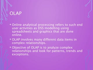 OLAP
• Online analytical processing refers to such end
user activities as DSS modelling using
spreadsheets and graphics that are done
online.
• OLAP involves many different data items in
complex relationships.
• Objective of OLAP is to analyze complex
relationships and look for patterns, trends and
exceptions.
 