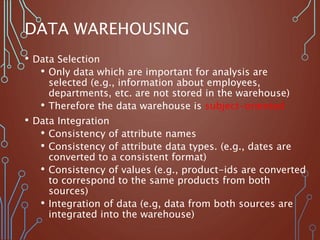 DATA WAREHOUSING
• Data Selection
• Only data which are important for analysis are
selected (e.g., information about employees,
departments, etc. are not stored in the warehouse)
• Therefore the data warehouse is subject-oriented
• Data Integration
• Consistency of attribute names
• Consistency of attribute data types. (e.g., dates are
converted to a consistent format)
• Consistency of values (e.g., product-ids are converted
to correspond to the same products from both
sources)
• Integration of data (e.g, data from both sources are
integrated into the warehouse)
 