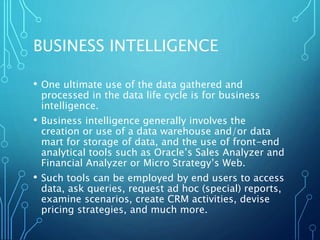BUSINESS INTELLIGENCE
• One ultimate use of the data gathered and
processed in the data life cycle is for business
intelligence.
• Business intelligence generally involves the
creation or use of a data warehouse and/or data
mart for storage of data, and the use of front-end
analytical tools such as Oracle’s Sales Analyzer and
Financial Analyzer or Micro Strategy’s Web.
• Such tools can be employed by end users to access
data, ask queries, request ad hoc (special) reports,
examine scenarios, create CRM activities, devise
pricing strategies, and much more.
 