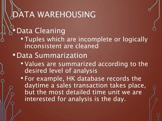 DATA WAREHOUSING
•Data Cleaning
• Tuples which are incomplete or logically
inconsistent are cleaned
•Data Summarization
• Values are summarized according to the
desired level of analysis
• For example, HK database records the
daytime a sales transaction takes place,
but the most detailed time unit we are
interested for analysis is the day.
 