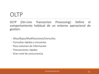 OLTP
OLTP (On-Line Transaction Processing): Define el
comportamiento habitual de un entorno operacional de
gestión:
◦ Altas/Bajas/Modificaciones/Consultas
◦ Consultas rápidas y encuestas
◦ Poco volumen de información
◦ Transacciones rápidas
◦ Gran nivel de concurrencia
DATAWAREHOUSE
13DATAWAREHOUSE
 
