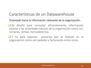 Características de un Datawarehouse
Orientado hacia la información relevante de la organización.
 Se diseña para consultar eficientemente información
relativa a las actividades básicas de la organización como son
compras, ventas, mercadotecnia.
 Y no para exportar procesos que se realizan en la
organización como son pedidos y facturación entre otros..
DATAWAREHOUSE
6DATAWAREHOUSE
 