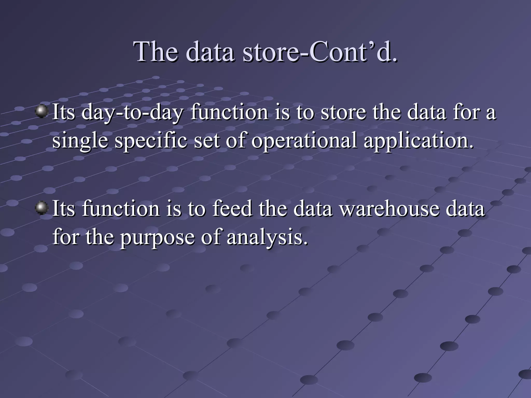 The data store-Cont’d.The data store-Cont’d.
Its day-to-day function is to store the data for aIts day-to-day function is to store the data for a
single specific set of operational application.single specific set of operational application.
Its function is to feed the data warehouse dataIts function is to feed the data warehouse data
for the purpose of analysis.for the purpose of analysis.
 
