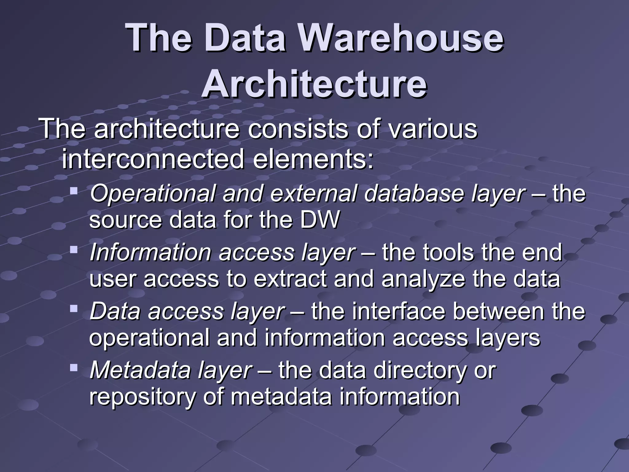 The Data WarehouseThe Data Warehouse
ArchitectureArchitecture
The architecture consists of variousThe architecture consists of various
interconnected elements:interconnected elements:

Operational and external database layerOperational and external database layer – the– the
source data for the DWsource data for the DW

Information access layerInformation access layer – the tools the end– the tools the end
user access to extract and analyze the datauser access to extract and analyze the data

Data access layerData access layer – the interface between the– the interface between the
operational and information access layersoperational and information access layers

Metadata layerMetadata layer – the data directory or– the data directory or
repository of metadata informationrepository of metadata information
 